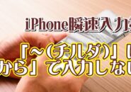 覚えておくと便利なiPhoneの瞬速入力技【5】「～チルダ」は「から」で入力してはいけない