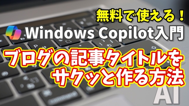Windows Copilot超入門【27】もう悩まない！Copilotでブログの記事タイトルやキャッチコピーをサクッと作る方法